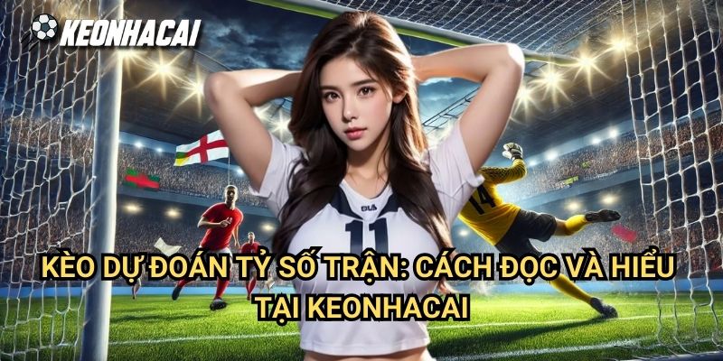 Kèo Dự Đoán Tỷ Số Trận: Cách Đọc Và Hiểu Tại Keonhacai